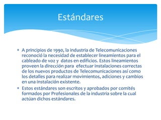 Estándares


A principios de 1990, la industria de Telecomunicaciones
reconoció la necesidad de establecer lineamientos para el
cableado de voz y datos en edificios. Estos lineamientos
proveen la dirección para efectuar instalaciones correctas
de los nuevos productos de Telecomunicaciones así como
los detalles para realizar movimientos, adiciones y cambios
en una instalación existente.
Estos estándares son escritos y aprobados por comités
formados por Profesionales de la industria sobre la cual
actúan dichos estándares.
 