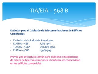 TIA/EIA – 568 B


Estándar para el Cableado de Telecomunicaciones de Edificios
Comerciales

-   Estándar de la Industria Americana
-   EIA/TIA – 568           Julio 1991
-   TIA/EIA – 568A          Octubre 1995
-   EIATIA – 568B           1998/1999

Provee una estructura común para el diseño e instalaciones
de cables de telecomunicaciones y hardware de conectividad
en los edificios comerciales.
 