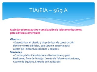 TIA/EIA – 569 A


Estándar sobre espacios y canalización de Telecomunicaciones
para edificios comerciales

Objetivo:
  - Estandarizar el diseño y las prácticas de construcción
  dentro y entre edificios, que serán el soporte para
  cables de Telecomunicaciones y equipos.
Secciones:
  - Contempla las Canalizaciones Horizontales y para
  Backbone, Área de Trabajo, Cuarto de Telecomunicaciones,
  Cuarto de Equipos, Entrada de Facilidades
 