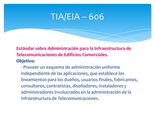 TIA/EIA – 606


Estándar sobre Administración para la Infraestructura de
Telecomunicaciones de Edificios Comerciales.
Objetivo:
  - Proveer un esquema de administración uniforme
  independiente de las aplicaciones, que establece los
  lineamientos para los dueños, usuarios finales, fabricantes,
  consultores, contratistas, diseñadores, instaladores y
  administradores involucrados en la administración de la
  infraestructura de Telecomunicaciones.
 