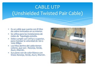 CABLE UTP
 (Unshielded Twisted Pair Cable)

Es un cable que cuenta con 8 hilos
de cobre trenzados en su interior.
Se utiliza para las instalaciones de
redes de Topología estrella.
Debe cumplir con CAT5e o superior,
para manejar la velocidad de 100 o
1000 MBps.
Los hilos dentro del cable tienen
colores, que son : Naranja, Verde,
Azul y Marrón.
Sus pares son de color blanco con
líneas Naranja, Verde, Azul y Marrón.
 