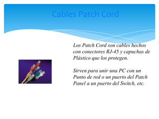 Cables Patch Cord


     Los Patch Cord son cables hechos
     con conectores RJ-45 y capuchas de
     Plástico que los protegen.

     Sirven para unir una PC con un
     Punto de red o un puerto del Patch
     Panel a un puerto del Switch, etc.
 