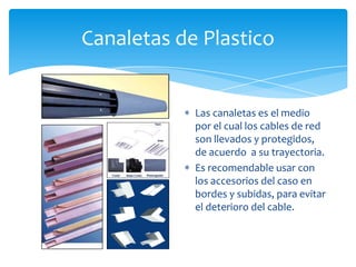 Canaletas de Plastico


            Las canaletas es el medio
            por el cual los cables de red
            son llevados y protegidos,
            de acuerdo a su trayectoria.
            Es recomendable usar con
            los accesorios del caso en
            bordes y subidas, para evitar
            el deterioro del cable.
 
