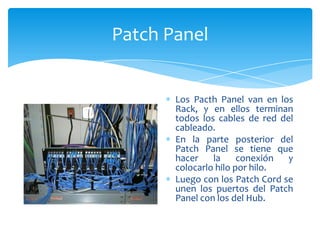 Patch Panel


       Los Pacth Panel van en los
       Rack, y en ellos terminan
       todos los cables de red del
       cableado.
       En la parte posterior del
       Patch Panel se tiene que
       hacer    la     conexión  y
       colocarlo hilo por hilo.
       Luego con los Patch Cord se
       unen los puertos del Patch
       Panel con los del Hub.
 