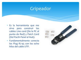 Gripeador


Es la herramienta que me
sirve para construir los
cables Line cord (De la PC al
punto de Red) y Patch Cord
(Del Pacth Panel al Hub).
Fundamentalmente conecta
los Plug RJ-45 con los ocho
hilos del cable UTP.
 