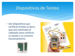 Dispositivos de Testeo


Son dispositivos que
certifican la Red, es decir,
que una culminado el
cableado estos verifican
su estado y su correcto
funcionamiento.
 