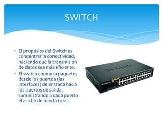 SWITCH


El propósito del Switch es
concentrar la conectividad,
haciendo que la transmisión
de datos sea más eficiente.
El switch conmuta paquetes
desde los puertos (las
interfaces) de entrada hacia
los puertos de salida,
suministrando a cada puerto
el ancho de banda total.
 