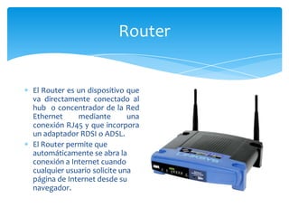Router


El Router es un dispositivo que
va directamente conectado al
hub o concentrador de la Red
Ethernet     mediante        una
conexión RJ45 y que incorpora
un adaptador RDSI o ADSL.
El Router permite que
automáticamente se abra la
conexión a Internet cuando
cualquier usuario solicite una
página de Internet desde su
navegador.
 