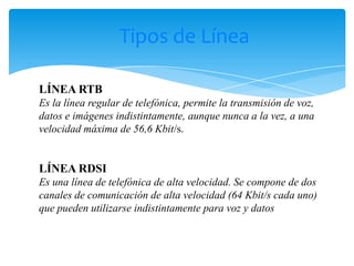 Tipos de Línea

LÍNEA RTB
Es la línea regular de telefónica, permite la transmisión de voz,
datos e imágenes indistintamente, aunque nunca a la vez, a una
velocidad máxima de 56,6 Kbit/s.


LÍNEA RDSI
Es una línea de telefónica de alta velocidad. Se compone de dos
canales de comunicación de alta velocidad (64 Kbit/s cada uno)
que pueden utilizarse indistintamente para voz y datos
 