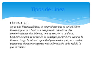 Tipos de Línea

LÍNEA ADSL
No es una línea telefónica, es un producto que se aplica sobre
líneas regulares o básicas y nos permite establecer dos
comunicaciones simultáneas, una de voz y otra de datos.
Con este sistema de conexión se consigue por primera vez que la
línea no tenga la misma capacidad para enviar que para recibir,
puesto que siempre recogemos más información de la red de la
que enviamos.
 