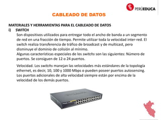 CABLEADO DE DATOS
MATERIALES Y HERRAMIENTAS PARA EL CABLEADO DE DATOS
i) SWITCH
Son dispositivos utilizados para entregar todo el ancho de banda a un segmento
de red en una fracción de tiempo. Permite utilizar toda la velocidad inter-red. El
switch realiza transferencia de tráfico de broadcast y de multicast, pero
disminuye el dominio de colisión al mínimo.
Algunas características especiales de los switchs son las siguientes: Número de
puertos. Se consiguen de 12 o 24 puertos.
Velocidad. Los switchs manejan las velocidades más estándares de la topología
ethernet, es decir, 10, 100 y 1000 Mbps o pueden poseer puertos autosensing.
Los puertos adicionales de alta velocidad siempre están por encima de la
velocidad de los demás puertos.
 
