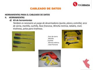 CABLEADO DE DATOS
HERRAMIENTAS PARA EL CABLEADO DE DATOS
II. HERRAMIENTAS
d) Kit de herramientas
Tambien es necesario un juego de desarmadores (punta, plana y estrella), arco
de sierra, martillo, cuchilla, llave francesa, Wincha metrica, taladro, nivel,
tiralineas, polvo para tiralineas.
. Arco de sierra
. Martillo
.Cuchilla
. Wincha métrica.
. Llave francesa
 