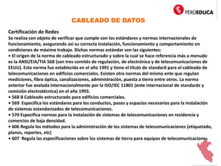 CABLEADO DE DATOS
Certificación de Redes
Se realiza con objeto de verificar que cumple con los estándares y normas internacionales de
funcionamiento, asegurando así su correcta instalación, funcionamiento y comportamiento en
condiciones de máximo trabajo. Dichas normas estándar son las siguientes:
• El origen de la norma de cableado estructurado y sobre la cual se hace referencia más a menudo
es la ANSI/EIA/TIA 568 (son tres comités de regulación, de electrónica y de telecomunicaciones de
EEUU). Esta norma fue establecida en el año 1991 y tiene el título de standard para el cableado de
telecomunicaciones en edificios comerciales. Existen otra normas del mismo ente que regulan
mediciones, fibra óptica, canalizaciones, administración, puesta a tierra entre otros. La norma
anterior fue avalada internacionalmente por la ISO/IEC 11801 (ente internacional de standards y
comisión electrotécnica) en el año 1993.
• 568 B Cableado estructurado para edificios comerciales.
• 569 Especifica los estándares para los conductos, pasos y espacios necesarios para la instalación
de sistemas estandarizados de telecomunicaciones.
• 570 Especifica normas para la instalación de sistemas de telecomunicaciones en residencia y
comercios de baja densidad.
• 606 Regula los métodos para la administración de los sistemas de telecomunicaciones (etiquetado,
planos, reportes, etc)
• 607 Regula las especificaciones sobre los sistemas de tierra para equipos de telecomunicaciones
 