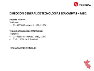 DIRECCIÓN GENERAL DE TECNOLOGÍAS EDUCATIVAS – MED:
Soporte técnico:
Teléfonos:
 01- 6155800 anexos: 21137, 21234
Telecomunicaciones e Informática:
Teléfonos:
 01- 6155800 anexos: 22031, 21277
 01-2122019 Hub Satelital
http://www.perueduca.pe
 