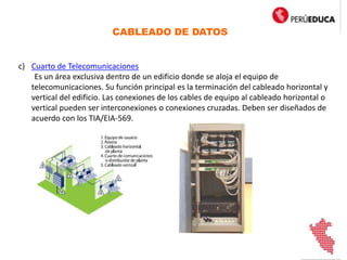 CABLEADO DE DATOS
c) Cuarto de Telecomunicaciones
Es un área exclusiva dentro de un edificio donde se aloja el equipo de
telecomunicaciones. Su función principal es la terminación del cableado horizontal y
vertical del edificio. Las conexiones de los cables de equipo al cableado horizontal o
vertical pueden ser interconexiones o conexiones cruzadas. Deben ser diseñados de
acuerdo con los TIA/EIA-569.
 