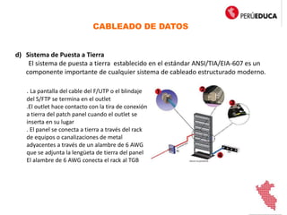 CABLEADO DE DATOS
d) Sistema de Puesta a Tierra
El sistema de puesta a tierra establecido en el estándar ANSI/TIA/EIA-607 es un
componente importante de cualquier sistema de cableado estructurado moderno.
. La pantalla del cable del F/UTP o el blindaje
del S/FTP se termina en el outlet
.El outlet hace contacto con la tira de conexión
a tierra del patch panel cuando el outlet se
inserta en su lugar
. El panel se conecta a tierra a través del rack
de equipos o canalizaciones de metal
adyacentes a través de un alambre de 6 AWG
que se adjunta la lengüeta de tierra del panel
El alambre de 6 AWG conecta el rack al TGB
 
