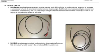 Cableado de laboratorio Francesc Pérez
Fernández
TIPOS DE CABLES
BNC-Banana: se utiliza generalmente para conectar cualquier punto del circuito con en osciloscopio o el generador de funciones;
o para conectar la fuente de alimentación directamente con el osciloscopio. Está formado por un cable coaxial y dos conectores en
sus extremos: pareja banana y BNC. Se puede alargar la longitud del cable insertando los conectores banana de un cable en los
orificios de los conectores banana de otro cable.
BNC-BNC: se utiliza para conectar el osciloscopio con el generador de funciones.
Está formado por un cable coaxial y dos conectores BNC en sus extremos.