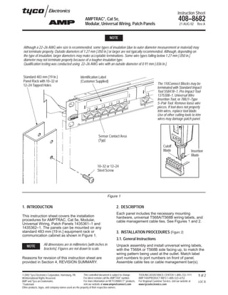 Instruction Sheet
                                                         AMPTRAC*, Cat 5e,                                                                      408–8682
                                                         Modular, Universal Wiring, Patch Panels                                                 21 AUG 02      Rev A


                                                                               NOTE

 Although a 22–26 AWG wire size is recommended, some types of insulation (due to outer diameter measurement or material) may
 not terminate properly. Outside diameters of 1.27 mm [.050 in.] or larger are not typically recommended. Although, depending on
 the type of insulation, larger diameters may make acceptable terminations. Some wire types falling below 1.27 mm [.050 in.]
 diameter may not terminate properly because of a tougher insulation type.
 Qualification testing was conducted using 22–26 AWG wire with an outside diameter of 0.91 mm [.036 in.].


 Standard 483 mm [19 In.]                             Identification Label
 Panel Rack with 10–32 or                             (Customer Supplied)
 12–24 Tapped Holes                                                                                                         The 110Connect Blocks may be
                                                                                                                            terminated with Standard Impact
                                                                                                                            Tool 558418–1, Pro Impact Tool
                                                                                                                            1375308–1, Universal Wire
                                                                                                                            Insertion Tool, or 788J1–Type
                                                                                                                            5–Pair Tool. Remove loose wire
                                                                                                                            pieces. If tool does not properly
                                                                                                                            trim wires, replace tool blade.
                                                                                                                            Use of other cutting tools to trim
                                                                                                                            wires may damage patch panel.



                                                                     Sensor Contact Area
                                                                     (Typ)
                                                                                                                                 Cutoff
                                                                                                                                 Blade                      Insertion
                                                                                                                                                            Blade

                                                                    10–32 or 12–24
                                                                    Steel Screw




                                                                             Figure 1


1. INTRODUCTION                                                                      2. DESCRIPTION
                                                                                     Each panel includes the necessary mounting
This instruction sheet covers the installation                                       hardware, universal T568A/T568B wiring labels, and
procedures for AMPTRAC, Cat 5e, Modular,                                             cable management cable ties. See Figures 1 and 2.
Universal Wiring, Patch Panels 1435361–1 and
1435362–1. The panels can be mounted on any
standard 483 mm [19 in.] equipment rack or                                           3. INSTALLATION PROCEDURES (Figure 2)
communication cabinet as shown in Figure 1.
                                                                                     3.1. General Instructions
    NOTE            All dimensions are in millimeters [with inches in                Unpack assembly and install universal wiring labels,
                    brackets]. Figures are not drawn to scale.                       with the T568A or T568B side facing up, to match the
                                                                                     wiring pattern being used at the outlet. Match label
Reasons for revision of this instruction sheet are                                   port numbers to port numbers on front of panel.
provided in Section 4, REVISION SUMMARY.                                             Assemble cable ties or cable management bar(s).


E2002 Tyco Electronics Corporation, Harrisburg, PA.      This controlled document is subject to change.   TOOLING ASSISTANCE CENTER 1–800–722–1111               1 of 2
All International Rights Reserved.                       For latest revision call the AMP FAX* number.    AMP FAX/PRODUCT INFO 1–800–522–6752
AMP and Tyco are trademarks.                             For more information on NETCONNECT* products,    For Regional Customer Service, visit our website at    LOC B
*Trademark                                               visit our website at www.ampnetconnect.com       www.tycoelectronics.com
Other products, logos, and company names used are the property of their respective owners.
 