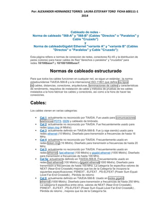 Por: ALEXANDER HERNANDEZ TORRES LAURA ESTEFANY TORO FICHA 600111-1
2014
Cableado de redes -
Norma de cableado "568-A" y "568-B" (Cables "Directos" o "Paralelos" y
Cable "Cruzado")
y
Norma de cableadoGigabit Ethernet "variante A" y "variante B" (Cables
"Directos" o "Paralelos" y Cable "Cruzado"):
Esta página refiere a normas de coneccion de redes, conectores RJ-45 y la distribucion de
pares (colores) para hacer cables de Red "derechos o paralelos" y "cruzados" para
redes 10/100baseT y 10/100/1000baseT.
Normas de cableado estructurado
Para que todos los cables funcionen en cualquier red, se sigue un estándar : la norma
estadounidense TIA/EIA-568-B y a la internacional ISO-11801 que define los tipos
de cables, distancias, conectores, arquitecturas, terminaciones de cables y características
de rendimiento, requisitos de instalación de cable y métodos de pruebas de los cables
instalados a la hora fabricar los cables y conectores, así como a la hora de hacer las
conexiones.
Cables:
Los cables vienen en varías categorías:
 Cat 1: actualmente no reconocido por TIA/EIA. Fue usado para comunicaciones
telefónicas POTS, ISDN y cableado de timbrado.
 Cat 2: actualmente no reconocido por TIA/EIA. Fue frecuentemente usado para
redes token ring (4 Mbit/s).
 Cat 3: actualmente definido en TIA/EIA-568-B. Fue (y sige siendo) usado para
redes ethernet (10 Mbit/s). Diseñado para transmisión a frecuencias de hasta 16
MHz.
 Cat 4: actualmente no reconocido por TIA/EIA. Frecuentemente usado en
redes token ring (16 Mbit/s). Diseñado para transmisión a frecuencias de hasta 20
MHz.
 Cat 5: actualmente no reconocido por TIA/EIA. Frecuentemente usado en
redes ethernet, fast ethernet (100 Mbit/s) y gigabit ethernet (1000 Mbit/s). Diseñado
para transmisión a frecuencias de hasta 100 MHz.
 Cat 5e: actualmente definido en TIA/EIA-568-B. Frecuentemente usado en
redes fast ethernet (100 Mbit/s) y gigabit ethernet(1000 Mbit/s). Diseñado para
transmisión a frecuencias de hasta 100 MHz. La categoría 5e especifica valores de
NEXT (Near-End Crosstalk) mejores que los de la Categoría 5e incopora la
siguientes especificaciones: PSNEXT , ELFEXT , PS-ELFEXT (Power Sum Equal-
Level Far-End Crosstalk) , Pérdida de retorno
 Cat 6: actualmente definido en TIA/EIA-568-B. Usado en redes gigabit
ethernet (1000 Mbit/s). Diseñado para transmisión a frecuencias de hasta 250 MHz.
La categoría 6 especifica entre otros, valores de NEXT (Near-End Crosstalk),
PSNEXT , ELFEXT , PS-ELFEXT (Power Sum Equal-Level Far-End Crosstalk) ,
Pérdida de retorno , mejores que los de la Categoría 5e.
 