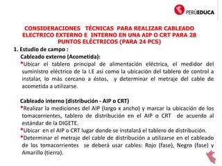 CONSIDERACIONES TÉCNICAS PARA REALIZAR CABLEADO
ELECTRICO EXTERNO E INTERNO EN UNA AIP O CRT PARA 28
PUNTOS ELÉCTRICOS (PARA 24 PCS)
1. Estudio de campo :
Cableado externo (Acometida):
•Ubicar el tablero principal de alimentación eléctrica, el medidor del
suministro eléctrico de la I.E así como la ubicación del tablero de control a
instalar, lo más cercano a éstos, y determinar el metraje del cable de
acometida a utilizarse.
Cableado interno (distribución - AIP o CRT)
•Realizar la mediciones del AIP (largo x ancho) y marcar la ubicación de los
tomacorrientes, tablero de distribución en el AIP o CRT de acuerdo al
estándar de la DIGETE.
•Ubicar en el AIP o CRT lugar donde se instalará el tablero de distribución.
•Determinar el metraje del cable de distribución a utilizarse en el cableado
de los tomacorrientes se deberá usar cables: Rojo (fase), Negro (fase) y
Amarillo (tierra).
 