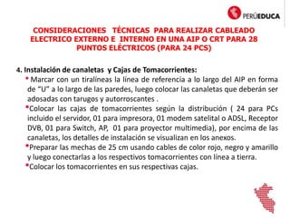 4. Instalación de canaletas y Cajas de Tomacorrientes:
• Marcar con un tiralíneas la línea de referencia a lo largo del AIP en forma
de “U” a lo largo de las paredes, luego colocar las canaletas que deberán ser
adosadas con tarugos y autorroscantes .
•Colocar las cajas de tomacorrientes según la distribución ( 24 para PCs
incluido el servidor, 01 para impresora, 01 modem satelital o ADSL, Receptor
DVB, 01 para Switch, AP, 01 para proyector multimedia), por encima de las
canaletas, los detalles de instalación se visualizan en los anexos.
•Preparar las mechas de 25 cm usando cables de color rojo, negro y amarillo
y luego conectarlas a los respectivos tomacorrientes con línea a tierra.
•Colocar los tomacorrientes en sus respectivas cajas.
CONSIDERACIONES TÉCNICAS PARA REALIZAR CABLEADO
ELECTRICO EXTERNO E INTERNO EN UNA AIP O CRT PARA 28
PUNTOS ELÉCTRICOS (PARA 24 PCS)
 