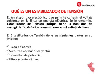 QUÉ ES UN ESTABILIZADOR DE TENSIÓN
Es un dispositivo electrónico que permite corregir el voltaje
existente en la línea de energía eléctrica. Se le denomina
Estabilizador de Tensión porque tiene la habilidad de
corregir tanto defectos como excesos en el voltaje de línea.
El Estabilizador de Tensión tiene las siguientes partes en su
interior:
 Placa de Control
Auto-transformador corrector
Elementos de potencia
Filtros y protecciones
 