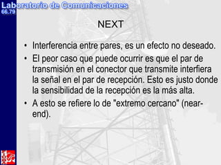 NEXT

• Interferencia entre pares, es un efecto no deseado.
• El peor caso que puede ocurrir es que el par de
  transmisión en el conector que transmite interfiera
  la señal en el par de recepción. Esto es justo donde
  la sensibilidad de la recepción es la más alta.
• A esto se refiere lo de "extremo cercano" (near-
  end).
 
