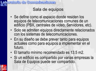 Sala de equipos
• Se define como el espacio donde residen los
  equipos de telecomunicaciones comunes de un
  edificio (PBX, centrales de video, Servidores, etc).
• Solo se admiten equipos directamente relacionados
  con los sistemas de telecomunicaciones.
• En su diseño se debe prever tanto para equipos
  actuales como para equipos a implementar en el
  futuro.
• El tamaño mínimo recomendado es 13.5 m2.
• Si un edificio es compartido por varias empresas la
  Sala de Equipos puede ser compartido.
 