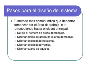 Pasos para el diseño del sistema
El método mas común indica que debemos
comenzar por el área de trabajo e ir
retrocediendo hasta el closet principal.
Definir el número de áreas de trabajos.
Diseñar el tipo de salida en el área de trabajo.
Diseñar el cableado horizontal.
Diseñar el cableado vertical
Diseñar cuarto de equipos
 