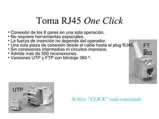 Toma RJ45  One Click Conexión de los 8 pares en una sola operación. No requiere herramientas especiales. La fuerza de inserción no depende del operador. Una sola pieza de conexión desde el cable hasta el plug RJ45. Sin conexiones intermedias ni circuitos impresos. Admite más de 500 reconexiones. Versiones UTP y FTP con blindaje 360 º. Si hizo “CLICK” está conectado FTP 360 º UTP 