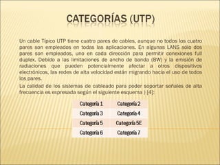 Un cable Típico UTP tiene cuatro pares de cables, aunque no todos los cuatro pares son empleados en todas las aplicaciones. En algunas LANS sólo dos pares son empleados, uno en cada dirección para permitir conexiones full duplex. Debido a las limitaciones de ancho de banda (BW) y la emisión de radiaciones que pueden potencialmente afectar a otros dispositivos electrónicos, las redes de alta velocidad están migrando hacia el uso de todos los pares. La calidad de los sistemas de cableado para poder soportar señales de alta frecuencia es expresada según el siguiente esquema ) [4]: 