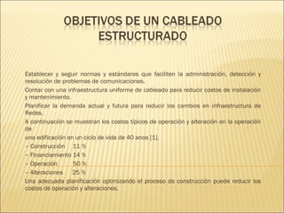 Establecer y seguir normas y estándares que faciliten la administración, detección y resolución de problemas de comunicaciones. Contar con una infraestructura uniforme de cableado para reducir costos de instalación y mantenimiento. Planificar la demanda actual y futura para reducir los cambios en infraestructura de Redes. A continuación se muestran los costos típicos de operación y alteración en la operación de una edificación en un ciclo de vida de 40 anos [1]. –  Construcción  11 % –  Financiamiento 14 % –  Operación  50 % –  Alteraciones  25 % Una adecuada planificación optimizando el proceso de construcción puede reducir los costos de operación y alteraciones. 