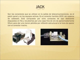 Son los conectores que se utilizan en la salida de telecomunicaciones, es el patch panel y en los equipos activos. Es el conector hembra (DCE) del sistema de cableado. Está compuesto por ocho contactos de tipo deslizante dispuestos en fila y recubiertos por una capa fina de oro  de aproximadamente 50um para dar  una menor pérdida por reflexión estructural a la hora de operar con el conector macho. 