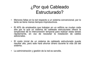 ¿Por qué Cableado
                       Estructurado?
•   Menores fallas en la red respecto a un sistema convencional, por lo
    tanto se tiene menos tiempos improductivos.

•   El 40% de empleados que trabajan en un edificio se mudan cada
    año por lo que un sistema de cableado estructurado ofrece la
    simplicidad de la interconexión temporal para realizar estas tareas
    rápidamente, en vez de necesitar la instalación de cables
    adicionales.

•   El costo inicial de un sistema de cableado estructurado puede
    resultar alto, pero este hará ahorrar dinero durante la vida útil del
    sistema.

•   La administración y gestión de la red es sencilla.
 