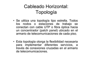 Cableado Horizontal:
             Topología
• Se utiliza una topología tipo estrella. Todos
  los nodos o estaciones de trabajo se
  conectan con cable UTP o fibra óptica hacia
  un concentrador (patch panel) ubicado en el
  armario de telecomunicaciones de cada piso.

• Esta topología otorga la flexibilidad necesaria
  para implementar diferentes servicios, a
  través de conexiones cruzadas en el armario
  de telecomunicaciones.
 