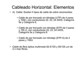 Cableado Horizontal: Elementos
• A) Cable: Existen 4 tipos de cable de cobre reconocidos:

      • Cable de par trenzado sin blindaje (UTP) de 4 pares
        y 100Ω, con conductores 22, 23, 24 AWG, Categoría
        5e y Categoría 6.

      • Cable de par trenzado con blindaje (STP) de 4 pares
        y 100 Ω, con conductores 22, 23, 24 AWG,
        Categoría 5e y Categoría 6.

      • Cable de par trenzado con blindaje (STP-A) de 2
        pares y 150Ω

• Cable de fibra óptica multimodo 62.5/125 y 50/125 µm de
  2 o mas fibras.
 