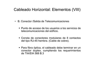 Cableado Horizontal: Elementos (VIII)

• B. Conector /Salida de Telecomunicaciones

     Punto de acceso de los usuarios a los servicios de
     telecomunicaciones del edificio.

     Consta de conectores modulares de 8 contactos
     del tipo RJ-45 hembra. (Cable de cobre).

     Para fibra óptica, el cableado debe terminar en un
     conector duplex, cumpliendo los requerimientos
     de TIA/EIA 568 B.3
 