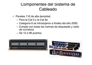 Componentes del Sistema de
             Cableado
• Paneles 110 de alta densidad.
   – Para la Cat 5 y la Cat 5e.
   – Categoría 6 se introdujeron a finales del año 2000.
   – Cumple con todas las normas de etiquetado y radio
     de curvatura.
   – De 12 a 96 puertos.
 
