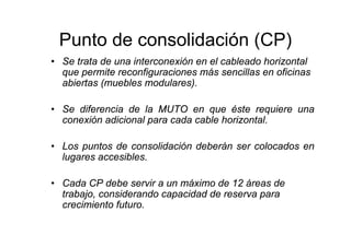 Punto de consolidación (CP)
• Se trata de una interconexión en el cableado horizontal
  que permite reconfiguraciones más sencillas en oficinas
  abiertas (muebles modulares).

• Se diferencia de la MUTO en que éste requiere una
  conexión adicional para cada cable horizontal.

• Los puntos de consolidación deberán ser colocados en
  lugares accesibles.

• Cada CP debe servir a un máximo de 12 áreas de
  trabajo, considerando capacidad de reserva para
  crecimiento futuro.
 