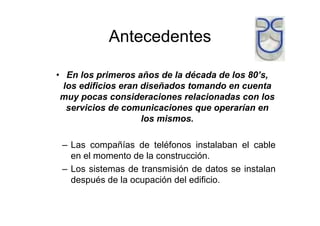 Antecedentes

• En los primeros años de la década de los 80’s,
  los edificios eran diseñados tomando en cuenta
 muy pocas consideraciones relacionadas con los
   servicios de comunicaciones que operarían en
                     los mismos.

 – Las compañías de teléfonos instalaban el cable
   en el momento de la construcción.
 – Los sistemas de transmisión de datos se instalan
   después de la ocupación del edificio.
 