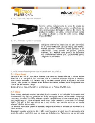6.10.3.- Cortador y Pelador de Cables



                                    Permite agilizar notablemente la tarea de pelado de
                                    vainas de los cables UTP, tanto sólidos como flexibles, así
                                    como el emparejado de los pares internos del mismo. No
                                    produce marcado de los cables, como es habitual cuando
                                    se utiliza el alicate o pinza de corte normal. Código
                                    Discar: CAT5CUT

6.10.4.- Probador rápido de cableado

                                      Ideal para controlar los cableados (no para certificar)
                                      por el técnico instalador. De bajo costo y fácil manejo.
                                      Permite detectar fácilmente: cables cortados o en
                                      cortocircuito, cables corridos de posición, piernas
                                      invertidas, etc. Además viene provisto de accesorios
                                      para controlar cable coaxial (BNC) y Patch Cords (RJ45)
                                      Codigo Discar: CAT5TEST




7.- Nociones de componentes informáticos asociados.
7.1.- Placas de red
Se colocan en cada PC, son placas internas que toman su alimentación de la misma Mother
Board de la PC. Las placas para 10 BaseT, que es la red más difundida hoy con el cableado
estructurado, soportan 10 o 100 Mbit/seg. y son exactamente iguales a las placas de salida
coaxial, pero poseen un conector RJ45. Muchos fabricantes proveen placas compatibles con
coaxial y RJ45 al mismo tiempo.
Existen diversos tipos en función de su interface con la PC (bus ISA, PCI, etc).

7.2.- Hub's:
Es un equipo electrónico activo que sirve de concentrador y sincronizador de los datos que
transitan entre las distintas placas de red de los puestos de trabajo y el backbone. Siempre se
conectan a energía (220v/110v) y tienen entradas con RJ45 como si fuese una patchera (8 a 24
puertos típicamente) y una salida que puede tener varios conectores en paralelo: RJ45, Coaxil
(BNC), F.O. (ST) y AUI, este último es el más común, pues permite conectar un "media
adapter" dándole alimentación.
Los modelos "stackables" permiten apilarse y ampliar el número de entradas sin incrementar la
caída de señal.
Se pueden conectar un máximo de 4 HUB's en serie para no producir excesiva atenuación a la
señal, lo cual es muchísimo para las obras que trabajaremos. Típicamente va uno por cada
 