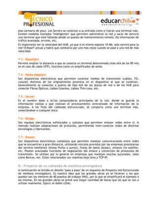 piso (armario de piso). Los Servers se conectan a su entrada como si fueran una terminal más.
Existen modelos llamados "Inteligentes" que permiten administrar la red y sacar de servicio
una terminal que esté fallando desde un puesto de mantenimiento remoto. Da información de
tráfico avanzada, errores, etc.
Es importante ver la velocidad del HUB, ya que si el mismo soporta 10 Mb, solo servirá para la
red 10 BaseT actual y habrá que cambiarlo por uno más veloz cuando se pase a una red de más
velocidad.

7.3.- Repetidor:
Permite ampliar la distancia a que se conecta un terminal determinado (más allá de los 90 mts
en el caso de cable UTP), funciona como un amplificador de señal.

7.4.- Media adapters:
Son dispositivos electrónicos que permiten conectar medios de transmisión (cables, FO,
coaxial) distintos de los originalmente previstos en el dispositivo al que se conectan.
Generalmente se conectan a puerto de tipo AUI de las placas de red o de los HUB para
conectar Fibras Ópticas, cables Coaxiles, cables Thin-coax, etc.

7.5.- Server:
Es el nombre dado a la/las computadoras principales de la red, donde se guarda la
información valiosa y que realizan el procesamiento centralizado de información de la
empresa. A los fines del cableado estructurado, se comporta como una terminal más,
conectándose a cualquier boca.

7.6.- Bridge:
Son equipos electrónicos sofisticados y costosos que permiten enlazar redes entre sí. A
menudo realizan adaptaciones de protocolo, permitiendo inter-conectar redes de distintas
tecnologías y fabricantes.

7.7.- Router:
Son dispositivos electrónicos complejos que permiten manejar comunicaciones entre redes
que se encuentran a gran distancia, utilizando vínculos provistos por las empresas prestatarias
del servicio telefónico (líneas Punto a punto), líneas de datos (Arpac), enlaces vía satélite,
etc. Poseen avanzadas funciones de negociación del enlace y conversión de protocolos de
transmisión. Se utilizan por lo general en empresas que manejan muchas sucursales, tales
como Bancos, etc. Están relacionados con sistemas bajo Unix y TCP-IP.


8.- Proyecto de un cableado de mediana envergadura
A continuación se brinda un detalle "paso a paso" de un esquema de Proyecto red Estructurada
de mediana envergadura. Es nuestra idea que las grandes obras ya se hicieron y las que
quedan son las menores de 40 puestos de trabajo (WA), por lo que se simplificará el ejemplo a
las mismas. En las grandes obras se prevé una mayor cantidad de bocas que las que se van a
utilizar realmente, típico: el doble (USA).
 