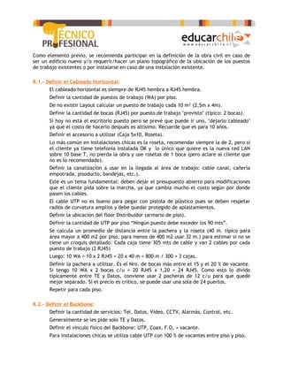 Como elemento previo, se recomienda participar en la definición de la obra civil en caso de
ser un edificio nuevo y/o requerir/hacer un plano topográfico de la ubicación de los puestos
de trabajo existentes o por instalarse en caso de una instalación existente.

8.1.- Definir el Cableado Horizontal:
   -   El cableado horizontal es siempre de RJ45 hembra a RJ45 hembra.
   -   Definir la cantidad de puestos de trabajo (WA) por piso.
   -   De no existir Layout calcular un puesto de trabajo cada 10 m² (2,5m x 4m).
   -   Definir la cantidad de bocas (RJ45) por puesto de trabajo "previsto" (típico: 2 bocas).
   -   Si hoy no está el escritorio puesto pero se prevé que puede ir uno, "dejarlo cableado"
       ya que el costo de hacerlo después es altísimo. Recuerde que es para 10 años.
   -   Definir el accesorio a utilizar (Caja 5x10, Roseta).
   -   Lo más común en instalaciones chicas es la roseta, recomendar siempre la de 2, pero si
       el cliente ya tiene telefonía instalada OK y lo único que quiere es la nueva red LAN
       sobre 10 base T, no pierda la obra y use rosetas de 1 boca (pero aclare al cliente que
       no es lo recomendado).
   -   Definir la canalización a usar en la llegada al área de trabajo: cable canal, cañería
       empotrada, pisoducto, bandejas, etc.).
   -   Este es un tema fundamental: deben dejar el presupuesto abierto para modificaciones
       que el cliente pida sobre la marcha, ya que cambia mucho el costo según por donde
       pasen los cables.
   -   El cable UTP no es bueno para pegar con pistola de plástico pues se deben respetar
       radios de curvatura amplios y debe quedar protegido de aplastamientos.
   -   Definir la ubicación del floor Distribuidor (armario de piso).
   -   Definir la cantidad de UTP por piso “Ningún puesto debe exceder los 90 mts”.
   -   Se calcula un promedio de distancia entre la pachera y la roseta (40 m. típico para
       área mayor a 400 m2 por piso, para menos de 400 m2 usar 32 m.) para estimar si no se
       tiene un croquis detallado. Cada caja tiene 305 mts de cable y van 2 cables por cada
       puesto de trabajo (2 RJ45)
   -   Luego: 10 WA = 10 x 2 RJ45 = 20 x 40 m = 800 m / 300 = 3 cajas.
   -   Definir la pachera a utilizar. Es el Nro. de bocas más entre el 15 y el 20 % de vacante.
       Si tengo 10 WA x 2 bocas c/u = 20 RJ45 x 1,20 = 24 RJ45. Como esto lo divido
       típicamente entre TE y Datos, conviene usar 2 pacheras de 12 c/u para que quede
       mejor separado. Si el precio es crítico, se puede usar una sola de 24 puertos.
   -   Repetir para cada piso.

8.2.- Definir el Backbone:
   -   Definir la cantidad de servicios: Tel, Datos, Vídeo, CCTV, Alarmás, Control, etc.
   -   Generalmente se les pide solo TE y Datos.
   -   Definir el vínculo físico del Backbone: UTP, Coax, F.O, + vacante.
   -   Para instalaciones chicas se utiliza cable UTP con 100 % de vacantes entre piso y piso.
 
