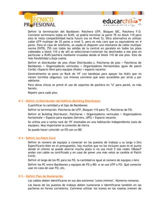 -   Definir la terminación del Backbone: Patchera UTP, Bloques IDC, Patchera F.O.
       Conviene terminarlo todos en RJ45, se podría terminar la parte TE en block 110 pero
       esto le resta compatibilidad hacia futuro (no es Nivel 5). Otra alternativa es utilizar
       cable UTP multipar de 25 pares a nivel 5, pero es más caro que su equivalente en 4
       pares. Para el caso de telefonía, es usado el disponer una montante de cable multipar
       norma ENTEL 755 con todos las salidas de la central en paralelo en todos los pisos
       cableados a block 110 y de allí se seleccionan/conectan los destinados a ese piso en
       particular a RJ45/pachera mediante cruzadas desde el block 110 de ese piso. Esto da
       más flexibilidad y baja costos.
   -   Definir el distribuidor de piso (floor Distribuidor,), Patcheras de piso + Patcheras de
       Backbones + Organizadores verticales + Organizadores Horizontales (guía de patch
       Cords) +Espacio libre para equipos (Hubs) + espacio vacante.
   -   Generalmente se pone un Rack de 19" con bandejas para apoyar los Hub's que no
       tienen tornillos (algunos). Los mismos conviene que sean accesibles por atrás y por
       adelante.
   -   Para obras chicas se prevé el uso de soportes de pachera en "U" para pared, es más
       barato.
   -   Repetir para cada piso.

8.3.- Definir el Distribuidor del Edificio (Building Distributor)
   -   Cuantificar la cantidad y el tipo de Backbones
   -   Definir la terminación: Patcheras de UTP, Bloques 110 para TE, Patcheras de FO.
   -   Definir el Building Distributor, Patcheras + Organizadores verticales + Organizadores
       horizontale + Espacio para equipos (Servers, UPS) + Espacio vacante.
   -   Se utiliza uno o varios rack de 19" montados en una habitación independiente (sala de
       equipos). Muy importante la conexión de tierra.
   -   Se puede hacer coincidir un FD con un BD

8.4.- Definir los Patch Cord
   -   Definir el número de equipos a conectar en los puestos de trabajo y su largo (<3m)
       Especificarlo bien en el presupuesto, hay muchos que no los incluyen pues es el punto
       donde el cliente se puede ahorrar mucha plata si no usa nivel 5 (las redes 10baseT
       andan con cable no certificado y en caso de poner una más veloz se cambia el Patch
       Cord).
   -   Definir el largo de los PC para los FD, la cantidad es igual al número de equipos (<6m)
   -   Definir los PC entre Backbones y equipos de FD y BD: si se usa UTP o FO. Qué conector
       usar en caso de usar FO, etc.

8.5.- Definir Plan de Numeración
   -   Los cables deben identificarse en sus dos extremos "como mínimo". Números romanos.
   -   Las bocas de los puestos de trabajo deben numerarse e identificarse también en las
       pacheras en forma correlativa. Conviene utilizar los íconos en las rosetas (vienen de
 