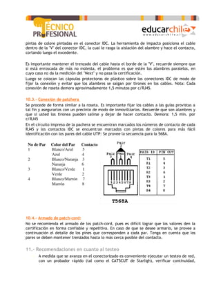pintas de colore pintadas en el conector IDC. La herramienta de impacto posiciona el cable
dentro de la "V" del conector IDC, la cual le rasga la aislación del alambre y hace el contacto,
cortando luego el excedente.

Es importante mantener el trenzado del cable hasta el borde de la "V", recuerde siempre que
si está enroscada de más no molesta, el problema es que estén los alambres paralelos, en
cuyo caso no da la medición del "Next" y no pasa la certificación.
Luego se colocan las cápsulas protectoras de plástico sobre los conectores IDC de modo de
fijar la conexión y evitar que los alambres se salgan por tirones en los cables. Nota: Cada
conexión de roseta demora aproximadamente 1,5 minutos por c/RJ45.

10.3.- Conexión de patchera
Se procede de forma similar a la roseta. Es importante fijar los cables a las guías provistas a
tal fin y asegurarlos con un precinto de modo de inmovilizarlos. Recuerde que son alambres y
que si usted los tironea pueden salirse y dejar de hacer contacto. Demora: 1,5 min. por
c/RJ45
En el circuito impreso de la pachera se encuentran marcados los números de contacto de cada
RJ45 y los contactos IDC se encuentran marcados con pintas de colores para más fácil
identificación con los pares del cable UTP: Se provee la secuencia para la 568A.




10.4.- Armado de patch-cord:
No se recomienda el armado de los patch-cord, pues es difícil lograr que los valores den la
certificación en forma confiable y repetitiva. En caso de que se desee armarlo, se provee a
continuación el detalle de los pines que corresponden a cada par. Tenga en cuenta que los
pares se deben mantener trenzados hasta lo más cerca posible del contacto.


11.- Recomendaciones en cuanto al testeo
   •   A medida que se avanza en el conectorizado es conveniente ejecutar un testeo de red,
       con un probador rápido (tal como el CAT5CUT de Starligh), verificar continuidad,
 