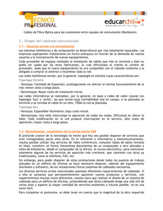 -   Cables de Fibra Óptica para las conexiones entre equipos de conmutación (Backbone).


2.- Origen del cableado estructurado
2.1.- Situación previa a la normalización
Los sistemas telefónicos y de computación se desarrollaron por vías totalmente separadas. Las
empresas superponían instalaciones en forma anárquica en función de la demanda de nuevos
usuarios y la incorporación de nuevos equipamientos.
Cada proveedor de equipos realizaba la instalación de cables que más le convenía y éste no
podía ser usado por los otros fabricantes, lo cual dificultaba al cliente el cambio de
proveedor, dado que el nuevo equipamiento no era compatible con el cabledo existente y lo
obligaba a comprar al anterior o recambiar toda la red.
Las redes telefónicas tenían, por lo general, topología en estrella cuyas características son:
Topología Estrella
- Ventajas: Facilidad de Expansión; prolongaciones sin afectar el normal funcionamiento de la
red; menor costo a largo plazo.
- Desventajas: Mayor costo de instalación inicial.
Las redes informáticas se realizaban, por lo general, en base a redes de cable coaxial con
topología "bus" o "anillo", las que tenían baja confiabilidad real en campo: si se plantaba un
terminal o se cortaba el cable en un sitio, TODA la red se plantaba.
Topología Bus
- Ventajas: Expandible fácilmente; bajo costo inicial.
- Desventajas: Una falla interrumpe la operación de todos los nodos, Dificultad en ubicar la
falla; Toda modificación en la red produce interrupción en el servicio; Alto costo de
operación; mayor costo a largo plazo.


2.2. Normalización, surgimiento de la norma eia/tia 568
El profundo avance de la tecnología ha hecho que hoy sea posible disponer de servicios que
eran inimaginables pocos años atrás. En lo referente a informática y telecomunicaciones,
resulta posible utilizar hoy servicios de vídeo conferencia, consultar bases de datos remotas
en línea, transferir en forma instantánea documentos de un computador a otro ubicados a
miles de kilómetros, desde el computador de la oficina, el correo electrónico, para mencionar
solamente algunos de los servicios de aparición más creciente, que coexisten con otros ya
tradicionales, como la telefonía, FAX, etc.
Sin embargo, para poder disponer de estas prestaciones desde todos los puestos de trabajo
ubicados en un edificio de oficinas se hace necesario disponer, además del equipamiento
(hardware y software), de las instalaciones físicas (sistemas de cableado) necesarias.
Los diversos servicios arriba mencionados plantean diferentes requerimientos de cableado. Si
a ello le sumamos que permanentemente aparecen nuevos productos y servicios, con
requerimientos muchas veces diferentes, resulta claro que realizar el diseño de un sistema de
cableado para un edificio de oficinas, pretendiendo que dicho cableado tenga una vida útil de
varios años y soporte la mayor cantidad de servicios existentes y futuros posible, no es una
tarea fácil.
Para completar el panorama, se debe tener en cuenta que la magnitud de la obra requerida
 