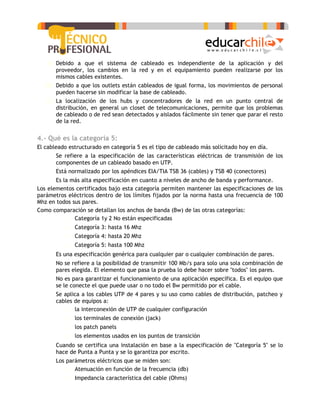 a) Debido a que el sistema de cableado es independiente de la aplicación y del
       proveedor, los cambios en la red y en el equipamiento pueden realizarse por los
       mismos cables existentes.
   b) Debido a que los outlets están cableados de igual forma, los movimientos de personal
       pueden hacerse sin modificar la base de cableado.
   c) La localización de los hubs y concentradores de la red en un punto central de
       distribución, en general un closet de telecomunicaciones, permite que los problemas
       de cableado o de red sean detectados y aislados fácilmente sin tener que parar el resto
       de la red.


4.- Qué es la categoría 5:
El cableado estructurado en categoría 5 es el tipo de cableado más solicitado hoy en día.
   -   Se refiere a la especificación de las características eléctricas de transmisión de los
       componentes de un cableado basado en UTP.
   -   Está normalizado por los apéndices EIA/TIA TSB 36 (cables) y TSB 40 (conectores)
   -   Es la más alta especificación en cuanto a niveles de ancho de banda y performance.
Los elementos certificados bajo esta categoría permiten mantener las especificaciones de los
parámetros eléctricos dentro de los límites fijados por la norma hasta una frecuencia de 100
Mhz en todos sus pares.
Como comparación se detallan los anchos de banda (Bw) de las otras categorías:
           o Categoría 1y 2 No están especificadas
          o Categoría 3: hasta 16 Mhz
          o Categoría 4: hasta 20 Mhz
          o Categoría 5: hasta 100 Mhz
   -   Es una especificación genérica para cualquier par o cualquier combinación de pares.
   -   No se refiere a la posibilidad de transmitir 100 Mb/s para solo una sola combinación de
       pares elegida. El elemento que pasa la prueba lo debe hacer sobre "todos" los pares.
   -   No es para garantizar el funcionamiento de una aplicación específica. Es el equipo que
       se le conecte el que puede usar o no todo el Bw permitido por el cable.
   -   Se aplica a los cables UTP de 4 pares y su uso como cables de distribución, patcheo y
       cables de equipos a:
          o la interconexión de UTP de cualquier configuración
          o los terminales de conexión (jack)
          o los patch panels
          o los elementos usados en los puntos de transición
   -   Cuando se certifica una instalación en base a la especificación de "Categoría 5" se lo
       hace de Punta a Punta y se lo garantiza por escrito.
   -   Los parámetros eléctricos que se miden son:
           o Atenuación en función de la frecuencia (db)
          o Impedancia característica del cable (Ohms)
 