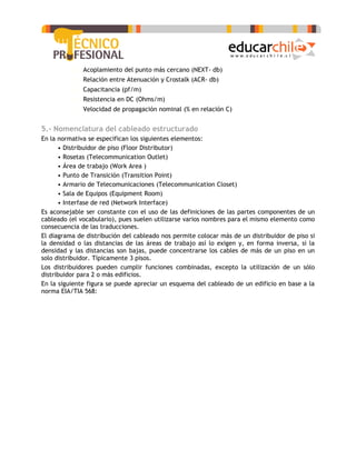 o   Acoplamiento del punto más cercano (NEXT- db)
          o   Relación entre Atenuación y Crostalk (ACR- db)
          o   Capacitancia (pf/m)
          o   Resistencia en DC (Ohms/m)
          o   Velocidad de propagación nominal (% en relación C)


5.- Nomenclatura del cableado estructurado
En la normativa se especifican los siguientes elementos:
      • Distribuidor de piso (Floor Distributor)
      • Rosetas (Telecommunication Outlet)
      • Área de trabajo (Work Area )
      • Punto de Transición (Transition Point)
      • Armario de Telecomunicaciones (Telecommunication Closet)
      • Sala de Equipos (Equipment Room)
      • Interfase de red (Network Interface)
Es aconsejable ser constante con el uso de las definiciones de las partes componentes de un
cableado (el vocabulario), pues suelen utilizarse varios nombres para el mismo elemento como
consecuencia de las traducciones.
El diagrama de distribución del cableado nos permite colocar más de un distribuidor de piso si
la densidad o las distancias de las áreas de trabajo así lo exigen y, en forma inversa, si la
densidad y las distancias son bajas, puede concentrarse los cables de más de un piso en un
solo distribuidor. Típicamente 3 pisos.
Los distribuidores pueden cumplir funciones combinadas, excepto la utilización de un sólo
distribuidor para 2 o más edificios.
En la siguiente figura se puede apreciar un esquema del cableado de un edificio en base a la
norma EIA/TIA 568:
 