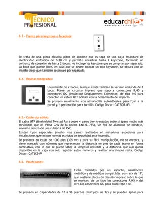 6.3.- Frente para keystone o faceplate:




Se trata de una pieza plástica plana de soporte que es tapa de una caja estandard de
electricidad embutida de 5x10 cm y permite encastrar hasta 2 keystone, formando un
conjunto de conexión de hasta 2 bocas. No incluye los keystone que se compran por separado.
La boca que quede libre, en caso que se desee colocar un solo keystone, se obtura con un
inserto ciego que también se provee por separado.

6.4.- Rosetas integradas:

                     Usualmente de 2 bocas, aunque existe también la versión reducida de 1
                     boca. Posee un circuito impreso que soporta conectores RJ45 y
                     conectores IDC (Insulation Desplacement Connector) de tipo 110 para
                     conectar los cables UTP sólidos con la herramienta de impacto.
                     Se proveen usualmente con almohadilla autoadhesiva para fijar a la
                     pared y/o perforación para tornillo. Código Discar: CAT5DRJ45



6.5.- Cable utp sólido:
El cable UTP (Unshielded Twisted Pair) posee 4 pares bien trenzados entre sí (paso mucho más
torsionado que el Vaina Gris de la norma ENTeL 755), sin foil de aluminio de blindaje,
envuelto dentro de una cubierta de PVC.
Existen tipos especiales (mucho más caros) realizados en materiales especiales para
instalaciones que exigen normás estrictas de seguridad ante incendio.
Se presenta en cajas de 1000 pies (305 mts.) para su fácil manipulación, no se enrosca, y
viene marcado con números que representan la distancia en pies de cada tramo en forma
correlativa, con lo que se puede saber la longitud utilizada y la distancia que aun queda
disponible en la caja con solo registrar estos números y realizar una simple resta. Código
Discar: CAT5CS4P

6.6.- Patch panel:

                                          Están formados por un soporte, usualmente
                                          metálico y de medidas compatibles con rack de 19",
                                          que sostiene placas de circuito impreso sobre la que
                                          se montan: de un lado los conectores RJ45 y del
                                          otro los conectores IDC para block tipo 110.

Se proveen en capacidades de 12 a 96 puertos (múltiplos de 12) y se pueden apilar para
 