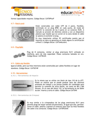formar capacidades mayores. Código Discar: CAT5PPxxP

6.7.- Patch cord:
                                 Están construidos con cable UTP de 4 pares, flexibles,
                                 terminado en un plug 8P8C en cada punta, de modo de
                                 permitir la conexión de los 4 pares en un conector RJ45. A
                                 menudo se proveen de distintos colores y con un dispositivo
                                 plástico que impide que se curven en la zona donde el cable
                                 se aplana al acometer al plug.
                                 Es muy importante utilizar PC certificados puesto que el
                                 hacerlos en obra no garantiza en modo alguno la certificación
                                 a Nivel 5. Códigos Discar: CAT5xM(color)

6.8.- Plug 8p8c

                     Plug de 8 contactos, similar al plug americano RJ11 utilizado en
                     telefonía, pero de más capacidad. Posee contactos bañados en oro.
                     Código Discar: CAT5RJ45



6.9.- Cable utp flexible
Igual al sólido, pero sus hilos interiores están constituidos por cables flexibles en lugar de
alambres. Código Discar: CAT5CF4P

6.10.- Herramientas:
6.10.1.- Herramientas de Impacto

                                Es la misma que se utiliza con block de tipo 110 de la ATT.
                                Posee un resorte que se puede graduar para dar distintas
                                presiones de trabajo y sus puntas pueden ser cambiadas para
                                permitir la conexión de otros blocks, tal como los 88 y S66
                                (Krone). En el caso del block 110, la herramienta es de doble
                                acción: inserta y corta el cable. Código Discar:CAT5HII

6.10.2.- Herramientas de Crimpear



                      Es muy similar a la crimpeadora de los plugs americanos RJ11 pero
                      permite plugs de mayor tamaño (8 posiciones). Al igual que ella, permite:
                      cortar el cable, pelarlo y apretar el conector para fijar los hilos flexibles
                      del cable a los contactos. Código Discar: CAT5PCRJ45
 